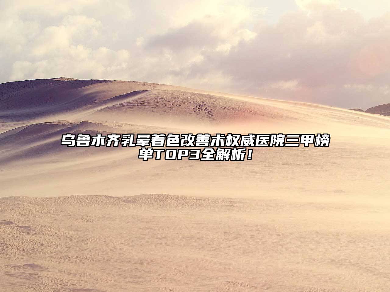 乌鲁木齐乳晕着色改善术权威医院三甲榜单TOP3全解析！