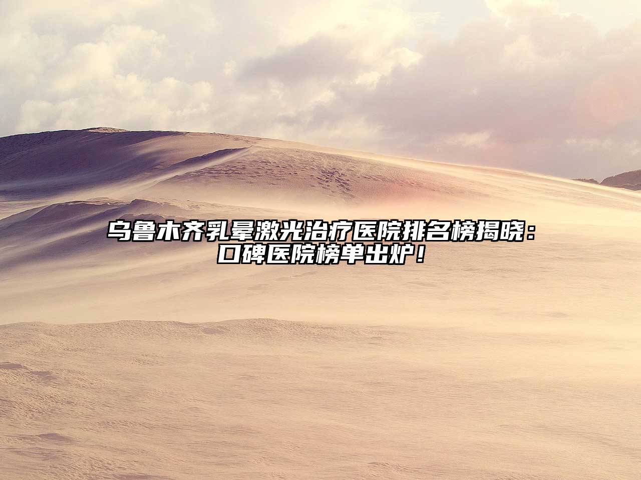 乌鲁木齐乳晕激光治疗医院排名榜揭晓：口碑医院榜单出炉！